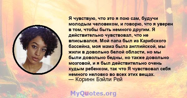 Я чувствую, что это я пою сам, будучи молодым человеком, и говорю, что я уверен в том, чтобы быть немного другим. Я действительно чувствовал, что не вписывался. Мой папа был из Карибского бассейна, моя мама была