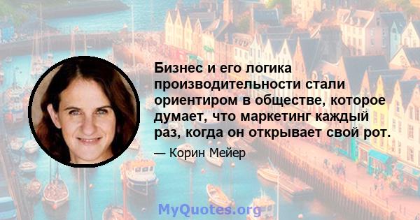 Бизнес и его логика производительности стали ориентиром в обществе, которое думает, что маркетинг каждый раз, когда он открывает свой рот.