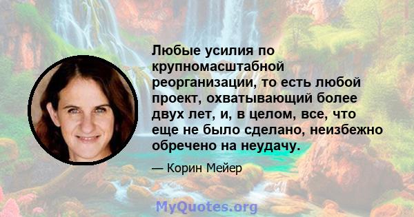 Любые усилия по крупномасштабной реорганизации, то есть любой проект, охватывающий более двух лет, и, в целом, все, что еще не было сделано, неизбежно обречено на неудачу.