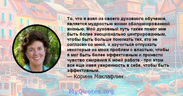 То, что я взял из своего духовного обучения, является мудростью жизни сбалансированной жизнью. Мой духовный путь также помог мне быть более эмоционально центрированным, чтобы быть больше понимать тех, кто не согласен со 