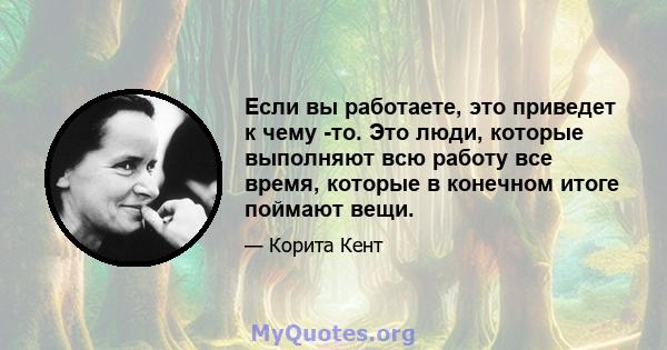 Если вы работаете, это приведет к чему -то. Это люди, которые выполняют всю работу все время, которые в конечном итоге поймают вещи.