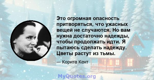 Это огромная опасность притворяться, что ужасных вещей не случаются. Но вам нужна достаточно надежды, чтобы продолжать идти. Я пытаюсь сделать надежду. Цветы растут из тьмы.