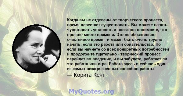 Когда вы не отделены от творческого процесса, время перестает существовать. Вы можете начать чувствовать усталость и внезапно понимаете, что прошло много времени. Это не обязательно счастливое время - и может быть очень 