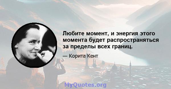 Любите момент, и энергия этого момента будет распространяться за пределы всех границ.