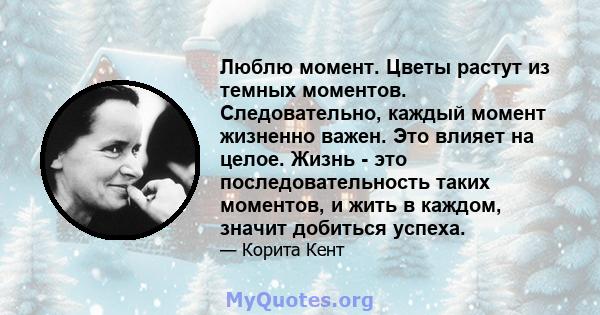 Люблю момент. Цветы растут из темных моментов. Следовательно, каждый момент жизненно важен. Это влияет на целое. Жизнь - это последовательность таких моментов, и жить в каждом, значит добиться успеха.