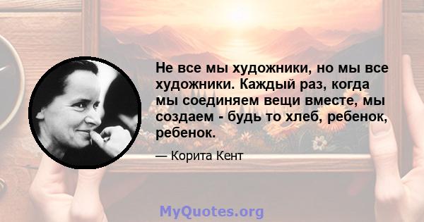 Не все мы художники, но мы все художники. Каждый раз, когда мы соединяем вещи вместе, мы создаем - будь то хлеб, ребенок, ребенок.