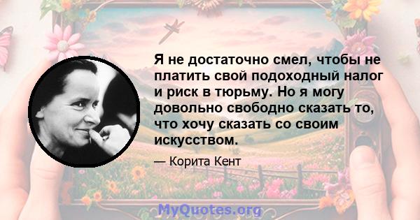 Я не достаточно смел, чтобы не платить свой подоходный налог и риск в тюрьму. Но я могу довольно свободно сказать то, что хочу сказать со своим искусством.