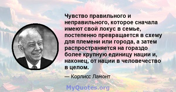 Чувство правильного и неправильного, которое сначала имеют свой локус в семье, постепенно превращается в схему для племени или города, а затем распространяется на гораздо более крупную единицу нации и, наконец, от нации 