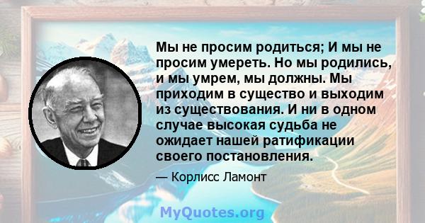 Мы не просим родиться; И мы не просим умереть. Но мы родились, и мы умрем, мы должны. Мы приходим в существо и выходим из существования. И ни в одном случае высокая судьба не ожидает нашей ратификации своего