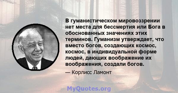 В гуманистическом мировоззрении нет места для бессмертия или Бога в обоснованных значениях этих терминов. Гуманизм утверждает, что вместо богов, создающих космос, космос, в индивидуальной форме людей, дающих воображение 