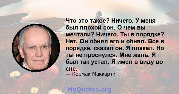 Что это такое? Ничего. У меня был плохой сон. О чем вы мечтали? Ничего. Ты в порядке? Нет. Он обнял его и обнял. Все в порядке, сказал он. Я плакал. Но ты не проснулся. Мне жаль. Я был так устал. Я имел в виду во сне.