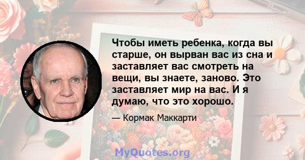 Чтобы иметь ребенка, когда вы старше, он вырван вас из сна и заставляет вас смотреть на вещи, вы знаете, заново. Это заставляет мир на вас. И я думаю, что это хорошо.