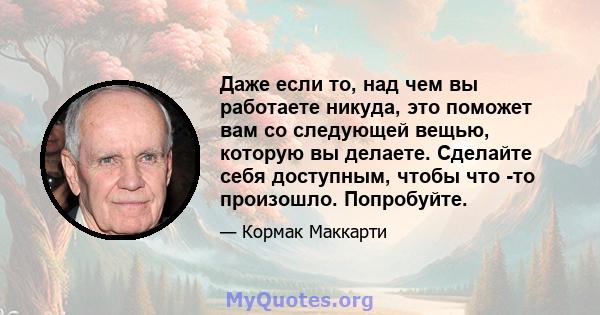 Даже если то, над чем вы работаете никуда, это поможет вам со следующей вещью, которую вы делаете. Сделайте себя доступным, чтобы что -то произошло. Попробуйте.