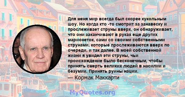 Для меня мир всегда был скорее кукольным шоу. Но когда кто -то смотрит за занавеску и прослеживает струны вверх, он обнаруживает, что они заканчивают в руках еще других марионеток, сами со своими собственными струнами,