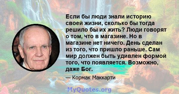 Если бы люди знали историю своей жизни, сколько бы тогда решило бы их жить? Люди говорят о том, что в магазине. Но в магазине нет ничего. День сделан из того, что пришло раньше. Сам мир должен быть удивлен формой того,