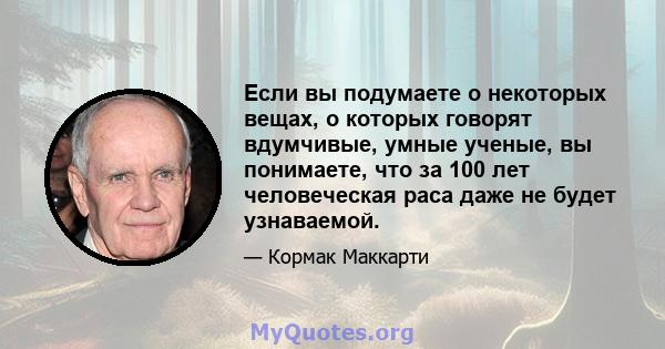 Если вы подумаете о некоторых вещах, о которых говорят вдумчивые, умные ученые, вы понимаете, что за 100 лет человеческая раса даже не будет узнаваемой.