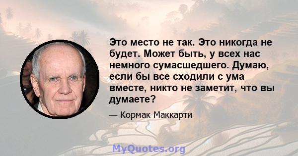 Это место не так. Это никогда не будет. Может быть, у всех нас немного сумасшедшего. Думаю, если бы все сходили с ума вместе, никто не заметит, что вы думаете?