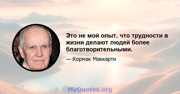 Это не мой опыт, что трудности в жизни делают людей более благотворительными.