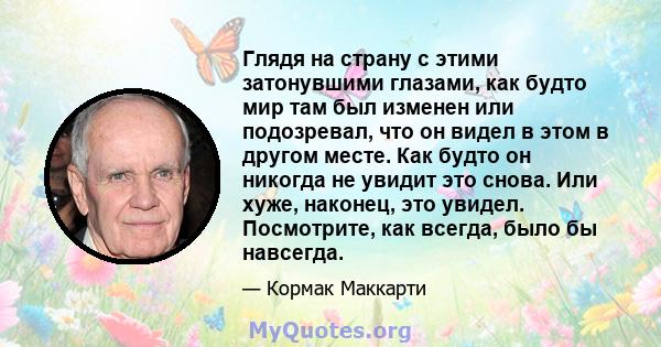 Глядя на страну с этими затонувшими глазами, как будто мир там был изменен или подозревал, что он видел в этом в другом месте. Как будто он никогда не увидит это снова. Или хуже, наконец, это увидел. Посмотрите, как