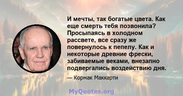 И мечты, так богатые цвета. Как еще смерть тебя позвонила? Просыпаясь в холодном рассвете, все сразу же повернулось к пепелу. Как и некоторые древние фрески, забиваемые веками, внезапно подвергались воздействию дня.