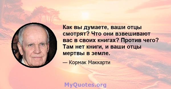 Как вы думаете, ваши отцы смотрят? Что они взвешивают вас в своих книгах? Против чего? Там нет книги, и ваши отцы мертвы в земле.