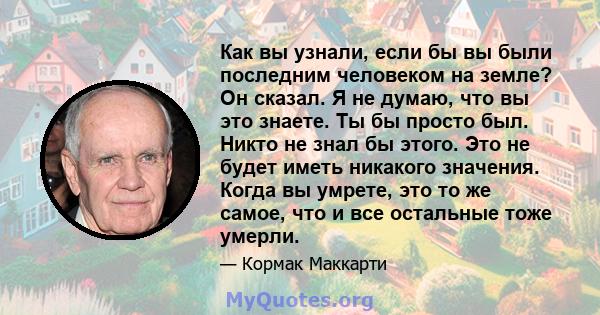 Как вы узнали, если бы вы были последним человеком на земле? Он сказал. Я не думаю, что вы это знаете. Ты бы просто был. Никто не знал бы этого. Это не будет иметь никакого значения. Когда вы умрете, это то же самое,