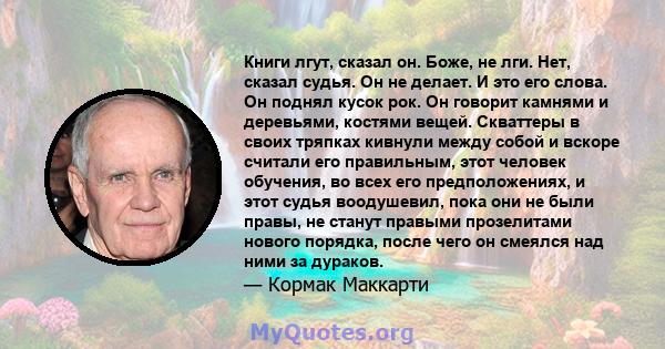 Книги лгут, сказал он. Боже, не лги. Нет, сказал судья. Он не делает. И это его слова. Он поднял кусок рок. Он говорит камнями и деревьями, костями вещей. Скваттеры в своих тряпках кивнули между собой и вскоре считали