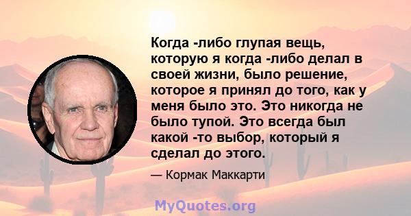 Когда -либо глупая вещь, которую я когда -либо делал в своей жизни, было решение, которое я принял до того, как у меня было это. Это никогда не было тупой. Это всегда был какой -то выбор, который я сделал до этого.