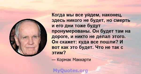 Когда мы все уйдем, наконец, здесь никого не будет, но смерть и его дни тоже будут пронумерованы. Он будет там на дороге, и никто не делал этого. Он скажет: куда все пошли? И вот как это будет. Что не так с этим?