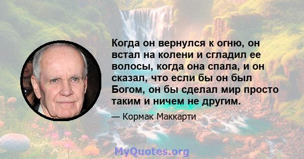 Когда он вернулся к огню, он встал на колени и сгладил ее волосы, когда она спала, и он сказал, что если бы он был Богом, он бы сделал мир просто таким и ничем не другим.