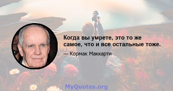 Когда вы умрете, это то же самое, что и все остальные тоже.