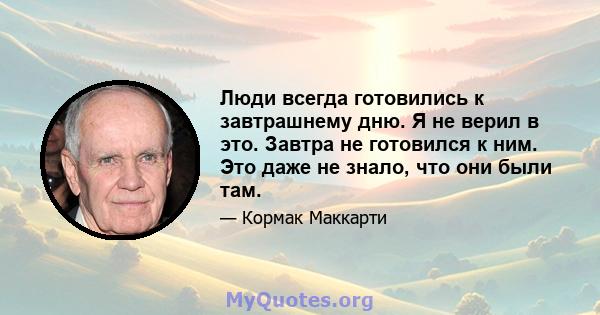 Люди всегда готовились к завтрашнему дню. Я не верил в это. Завтра не готовился к ним. Это даже не знало, что они были там.