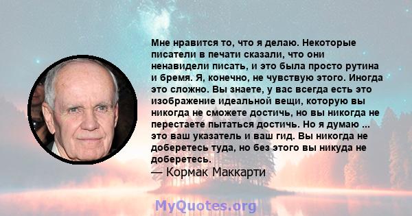 Мне нравится то, что я делаю. Некоторые писатели в печати сказали, что они ненавидели писать, и это была просто рутина и бремя. Я, конечно, не чувствую этого. Иногда это сложно. Вы знаете, у вас всегда есть это