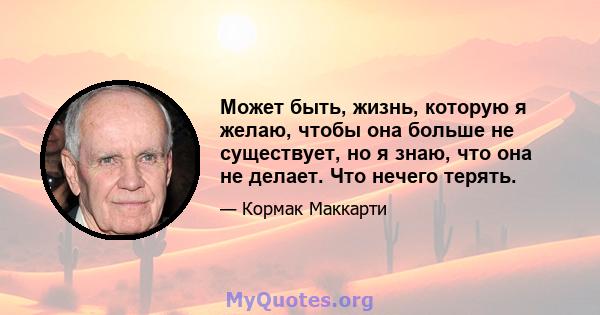 Может быть, жизнь, которую я желаю, чтобы она больше не существует, но я знаю, что она не делает. Что нечего терять.