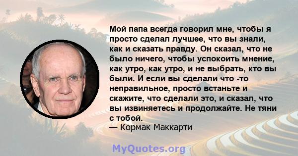 Мой папа всегда говорил мне, чтобы я просто сделал лучшее, что вы знали, как и сказать правду. Он сказал, что не было ничего, чтобы успокоить мнение, как утро, как утро, и не выбрать, кто вы были. И если вы сделали что