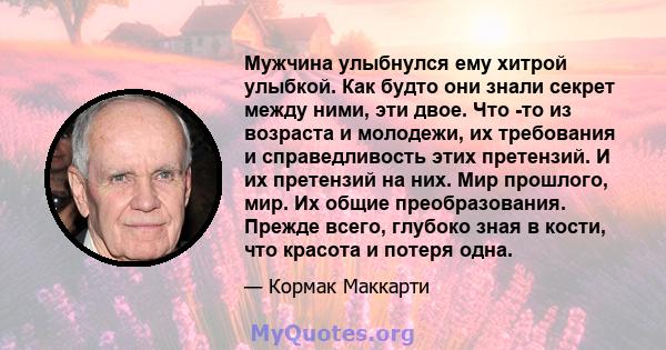 Мужчина улыбнулся ему хитрой улыбкой. Как будто они знали секрет между ними, эти двое. Что -то из возраста и молодежи, их требования и справедливость этих претензий. И их претензий на них. Мир прошлого, мир. Их общие