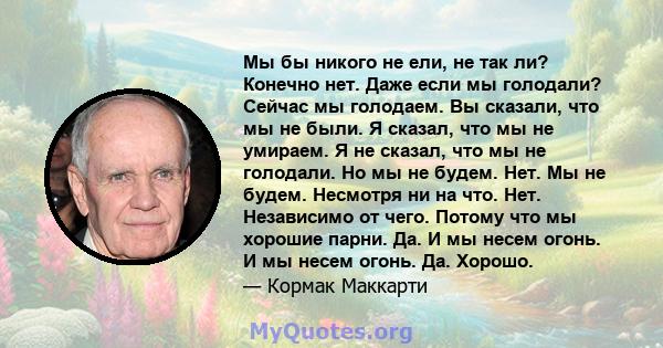 Мы бы никого не ели, не так ли? Конечно нет. Даже если мы голодали? Сейчас мы голодаем. Вы сказали, что мы не были. Я сказал, что мы не умираем. Я не сказал, что мы не голодали. Но мы не будем. Нет. Мы не будем.