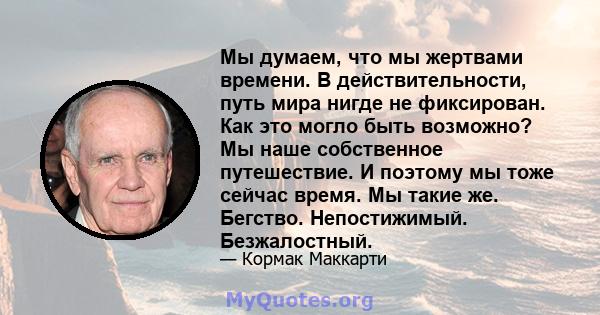 Мы думаем, что мы жертвами времени. В действительности, путь мира нигде не фиксирован. Как это могло быть возможно? Мы наше собственное путешествие. И поэтому мы тоже сейчас время. Мы такие же. Бегство. Непостижимый.