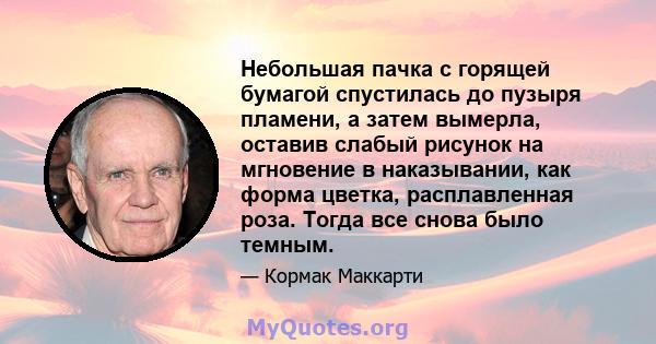 Небольшая пачка с горящей бумагой спустилась до пузыря пламени, а затем вымерла, оставив слабый рисунок на мгновение в наказывании, как форма цветка, расплавленная роза. Тогда все снова было темным.