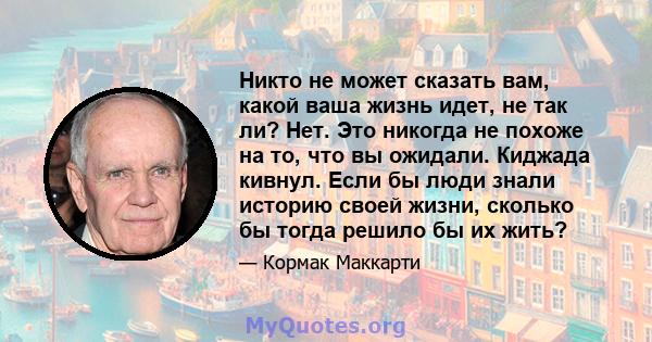 Никто не может сказать вам, какой ваша жизнь идет, не так ли? Нет. Это никогда не похоже на то, что вы ожидали. Киджада кивнул. Если бы люди знали историю своей жизни, сколько бы тогда решило бы их жить?