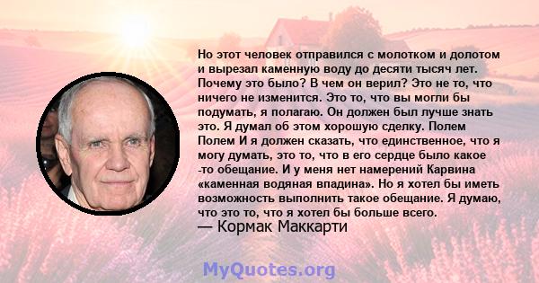 Но этот человек отправился с молотком и долотом и вырезал каменную воду до десяти тысяч лет. Почему это было? В чем он верил? Это не то, что ничего не изменится. Это то, что вы могли бы подумать, я полагаю. Он должен