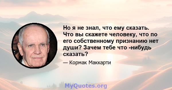 Но я не знал, что ему сказать. Что вы скажете человеку, что по его собственному признанию нет души? Зачем тебе что -нибудь сказать?