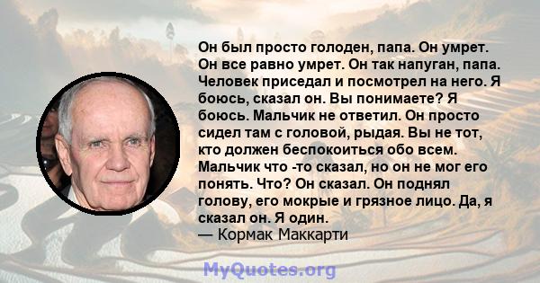 Он был просто голоден, папа. Он умрет. Он все равно умрет. Он так напуган, папа. Человек приседал и посмотрел на него. Я боюсь, сказал он. Вы понимаете? Я боюсь. Мальчик не ответил. Он просто сидел там с головой, рыдая. 