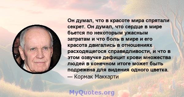 Он думал, что в красоте мира спрятали секрет. Он думал, что сердце в мире бьется по некоторым ужасным затратам и что боль в мире и его красота двигались в отношениях расходящегося справедливости, и что в этом озвучке