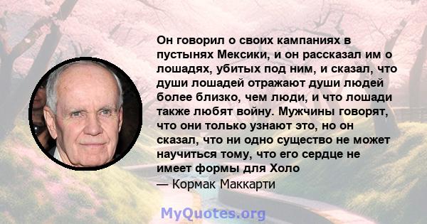 Он говорил о своих кампаниях в пустынях Мексики, и он рассказал им о лошадях, убитых под ним, и сказал, что души лошадей отражают души людей более близко, чем люди, и что лошади также любят войну. Мужчины говорят, что