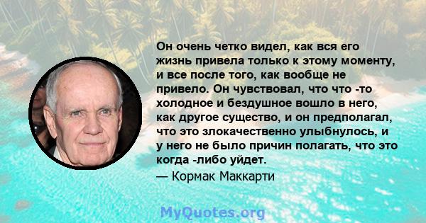 Он очень четко видел, как вся его жизнь привела только к этому моменту, и все после того, как вообще не привело. Он чувствовал, что что -то холодное и бездушное вошло в него, как другое существо, и он предполагал, что