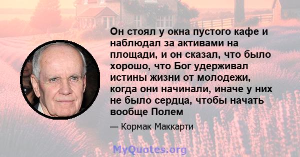 Он стоял у окна пустого кафе и наблюдал за активами на площади, и он сказал, что было хорошо, что Бог удерживал истины жизни от молодежи, когда они начинали, иначе у них не было сердца, чтобы начать вообще Полем