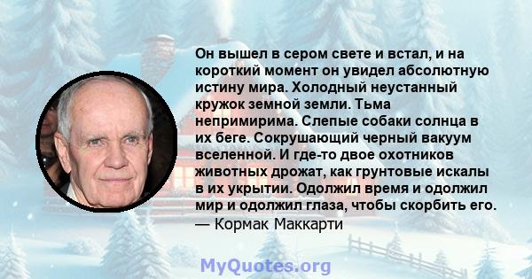 Он вышел в сером свете и встал, и на короткий момент он увидел абсолютную истину мира. Холодный неустанный кружок земной земли. Тьма непримирима. Слепые собаки солнца в их беге. Сокрушающий черный вакуум вселенной. И