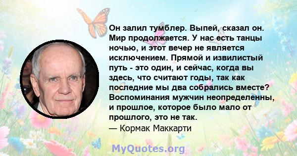 Он залил тумблер. Выпей, сказал он. Мир продолжается. У нас есть танцы ночью, и этот вечер не является исключением. Прямой и извилистый путь - это один, и сейчас, когда вы здесь, что считают годы, так как последние мы