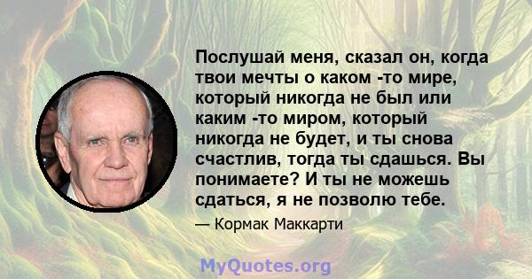 Послушай меня, сказал он, когда твои мечты о каком -то мире, который никогда не был или каким -то миром, который никогда не будет, и ты снова счастлив, тогда ты сдашься. Вы понимаете? И ты не можешь сдаться, я не